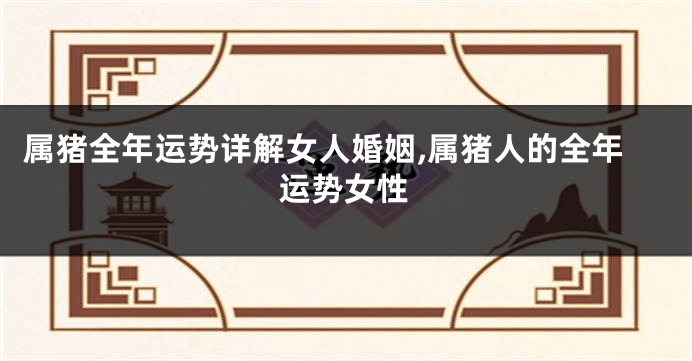 属猪全年运势详解女人婚姻,属猪人的全年运势女性