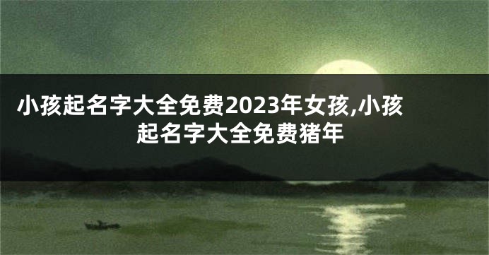 小孩起名字大全免费2023年女孩,小孩起名字大全免费猪年