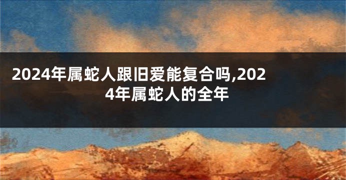 2024年属蛇人跟旧爱能复合吗,2024年属蛇人的全年