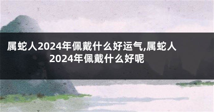 属蛇人2024年佩戴什么好运气,属蛇人2024年佩戴什么好呢