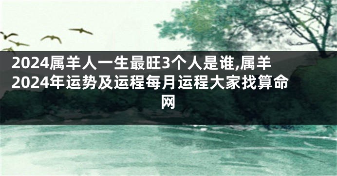 2024属羊人一生最旺3个人是谁,属羊2024年运势及运程每月运程大家找算命网