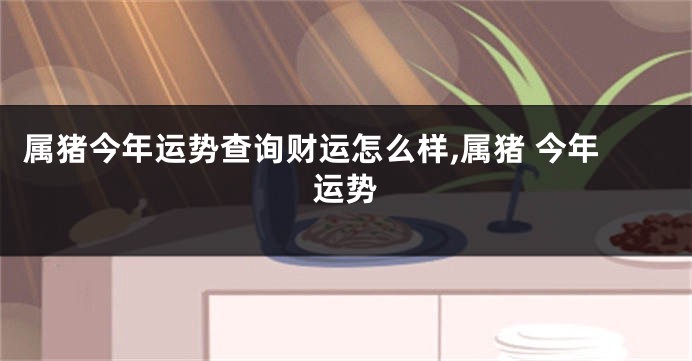 属猪今年运势查询财运怎么样,属猪 今年运势