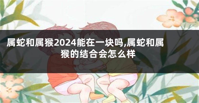 属蛇和属猴2024能在一块吗,属蛇和属猴的结合会怎么样