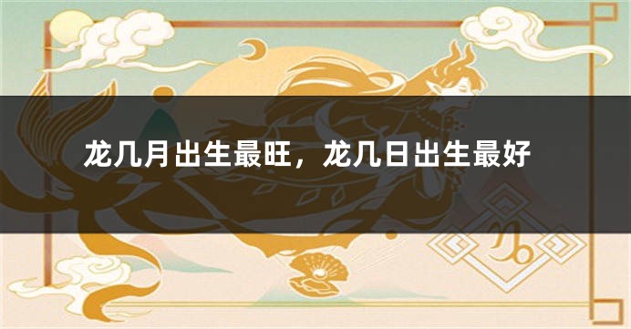 龙几月出生最旺，龙几日出生最好
