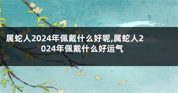 属蛇人2024年佩戴什么好呢,属蛇人2024年佩戴什么好运气
