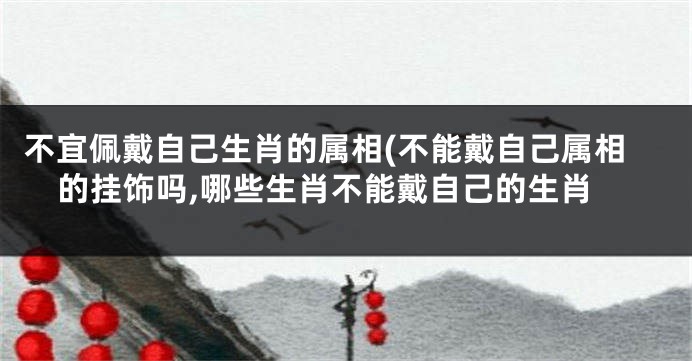 不宜佩戴自己生肖的属相(不能戴自己属相的挂饰吗,哪些生肖不能戴自己的生肖