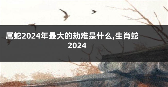 属蛇2024年最大的劫难是什么,生肖蛇2024