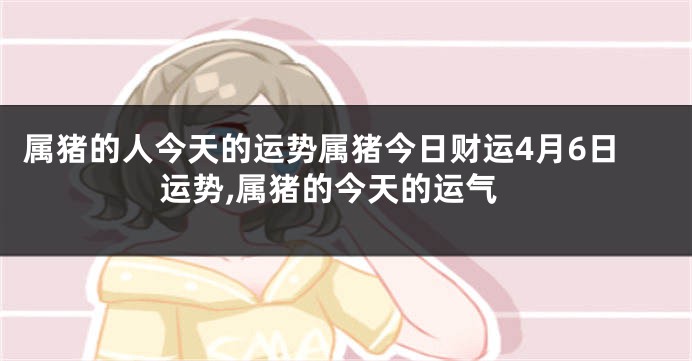 属猪的人今天的运势属猪今日财运4月6日运势,属猪的今天的运气