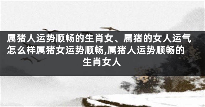 属猪人运势顺畅的生肖女、属猪的女人运气怎么样属猪女运势顺畅,属猪人运势顺畅的生肖女人