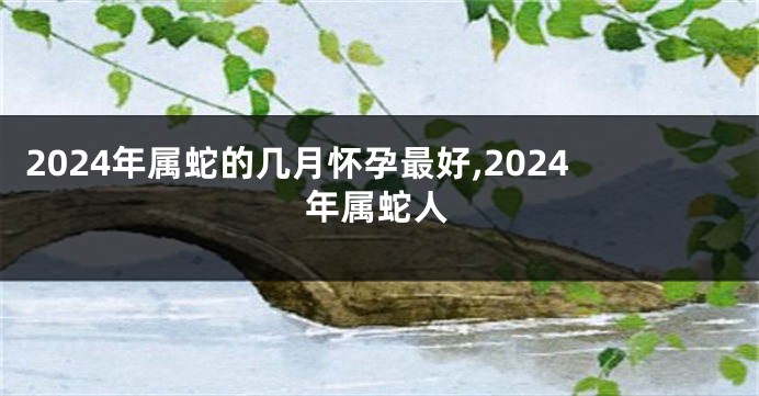 2024年属蛇的几月怀孕最好,2024年属蛇人