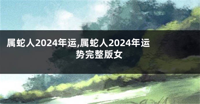 属蛇人2024年运,属蛇人2024年运势完整版女