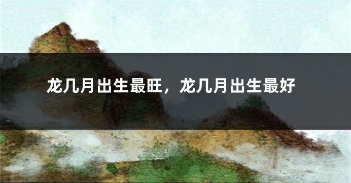 龙几月出生最旺，龙几月出生最好