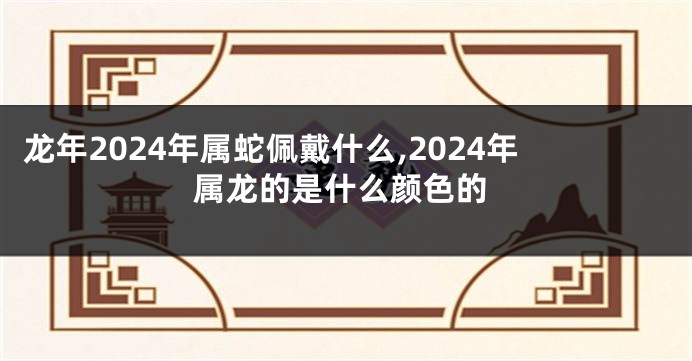 龙年2024年属蛇佩戴什么,2024年属龙的是什么颜色的