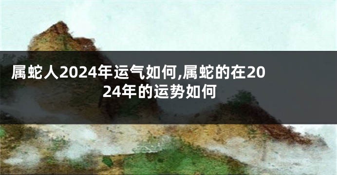 属蛇人2024年运气如何,属蛇的在2024年的运势如何