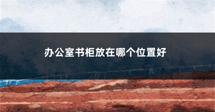 办公室书柜放在哪个位置好