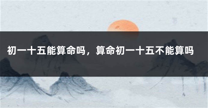 初一十五能算命吗，算命初一十五不能算吗