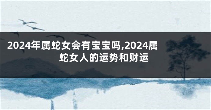 2024年属蛇女会有宝宝吗,2024属蛇女人的运势和财运