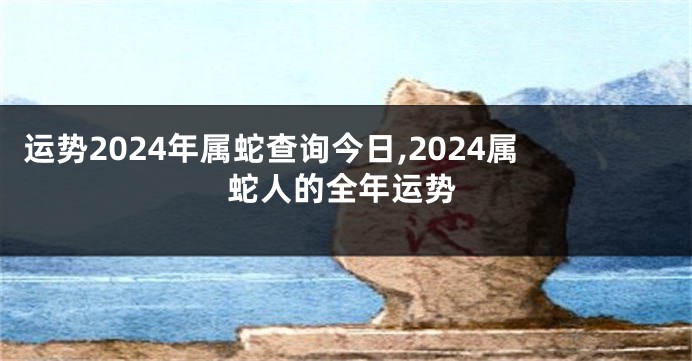 运势2024年属蛇查询今日,2024属蛇人的全年运势