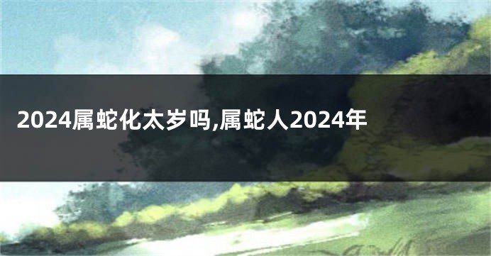 2024属蛇化太岁吗,属蛇人2024年