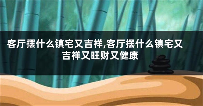客厅摆什么镇宅又吉祥,客厅摆什么镇宅又吉祥又旺财又健康
