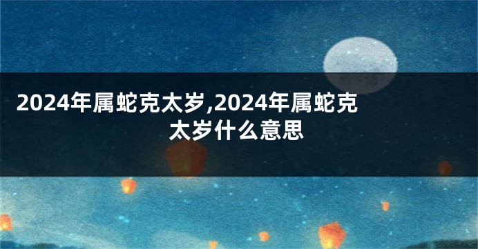 2024年属蛇克太岁,2024年属蛇克太岁什么意思