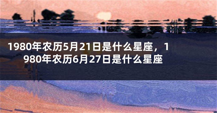 1980年农历5月21日是什么星座，1980年农历6月27日是什么星座