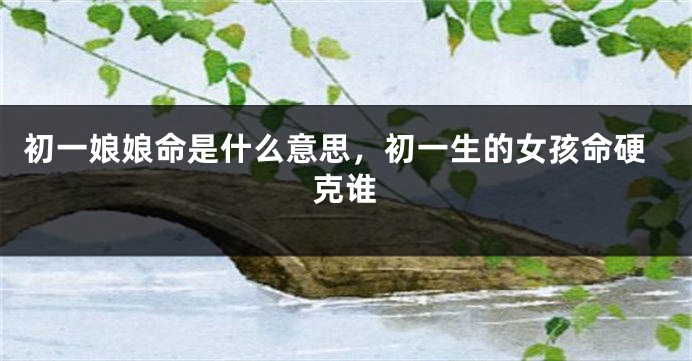 初一娘娘命是什么意思，初一生的女孩命硬克谁