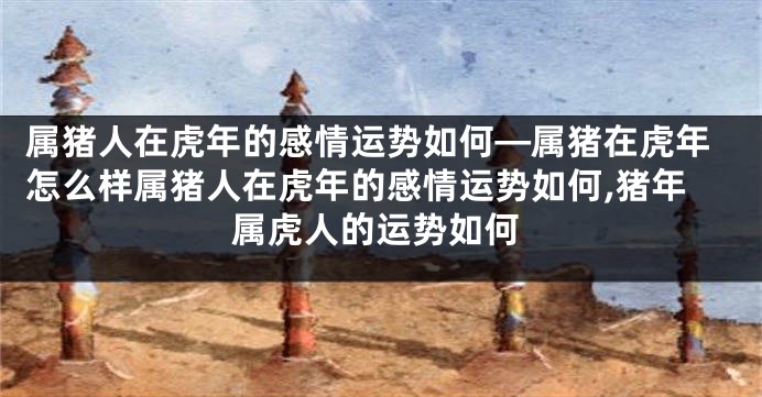 属猪人在虎年的感情运势如何—属猪在虎年怎么样属猪人在虎年的感情运势如何,猪年属虎人的运势如何