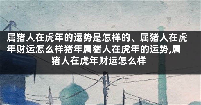 属猪人在虎年的运势是怎样的、属猪人在虎年财运怎么样猪年属猪人在虎年的运势,属猪人在虎年财运怎么样
