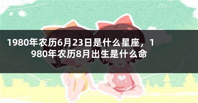 1980年农历6月23日是什么星座，1980年农历8月出生是什么命