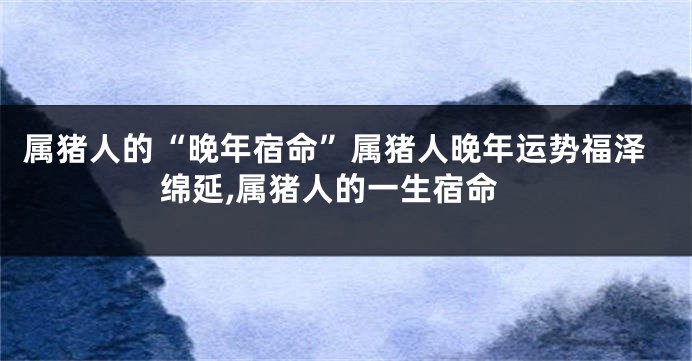 属猪人的“晚年宿命”属猪人晚年运势福泽绵延,属猪人的一生宿命