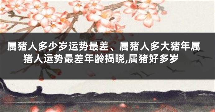 属猪人多少岁运势最差、属猪人多大猪年属猪人运势最差年龄揭晓,属猪好多岁