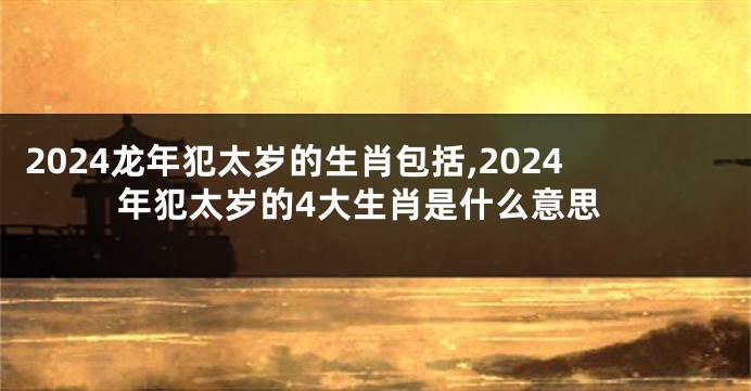 2024龙年犯太岁的生肖包括,2024年犯太岁的4大生肖是什么意思