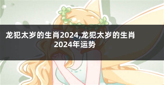 龙犯太岁的生肖2024,龙犯太岁的生肖2024年运势