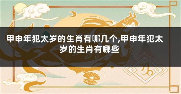 甲申年犯太岁的生肖有哪几个,甲申年犯太岁的生肖有哪些