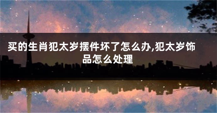 买的生肖犯太岁摆件坏了怎么办,犯太岁饰品怎么处理