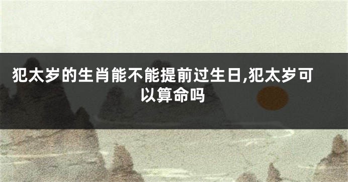 犯太岁的生肖能不能提前过生日,犯太岁可以算命吗