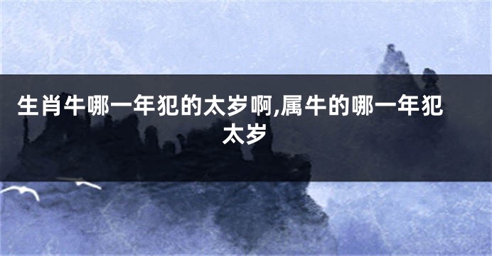 生肖牛哪一年犯的太岁啊,属牛的哪一年犯太岁