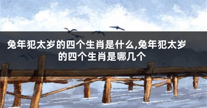 兔年犯太岁的四个生肖是什么,兔年犯太岁的四个生肖是哪几个