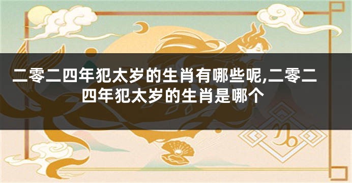 二零二四年犯太岁的生肖有哪些呢,二零二四年犯太岁的生肖是哪个
