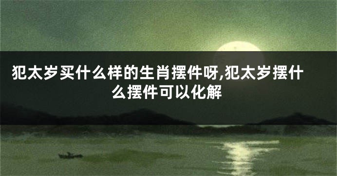 犯太岁买什么样的生肖摆件呀,犯太岁摆什么摆件可以化解