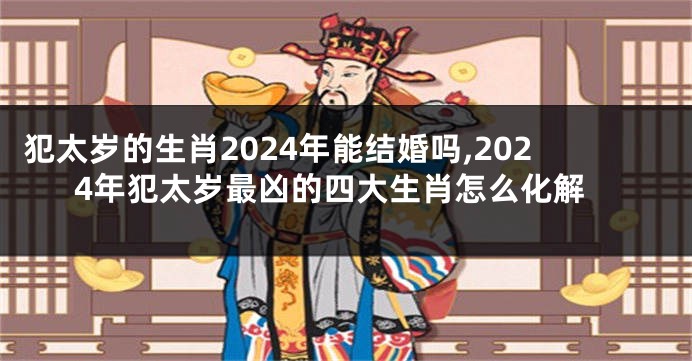 犯太岁的生肖2024年能结婚吗,2024年犯太岁最凶的四大生肖怎么化解