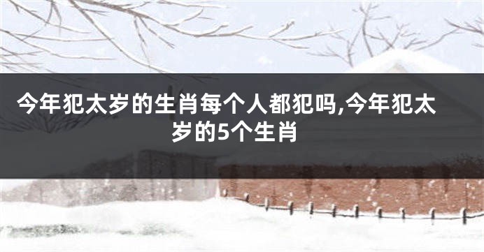 今年犯太岁的生肖每个人都犯吗,今年犯太岁的5个生肖