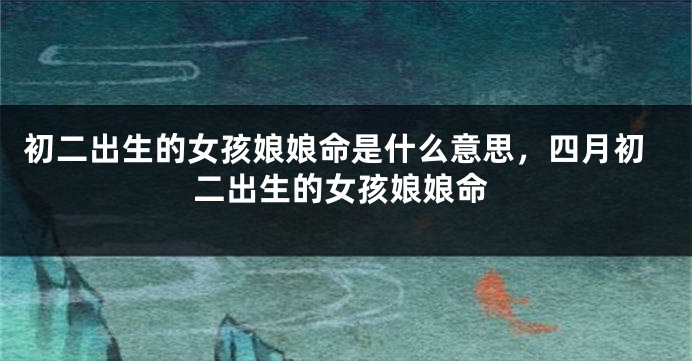 初二出生的女孩娘娘命是什么意思，四月初二出生的女孩娘娘命