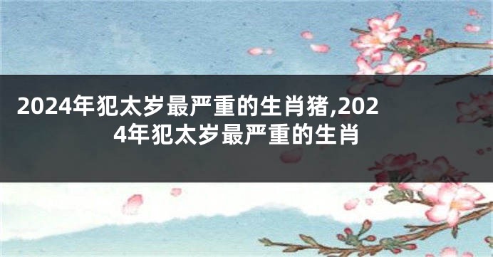 2024年犯太岁最严重的生肖猪,2024年犯太岁最严重的生肖