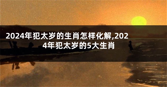 2024年犯太岁的生肖怎样化解,2024年犯太岁的5大生肖