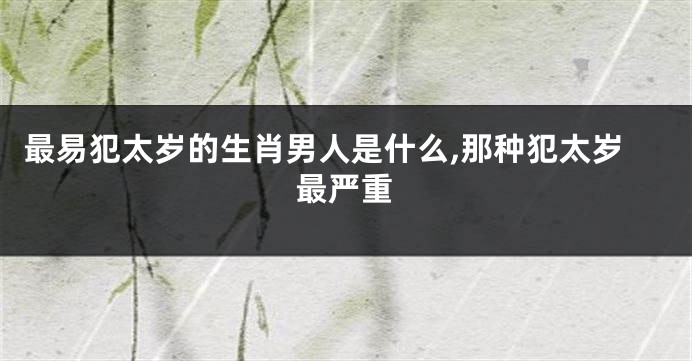 最易犯太岁的生肖男人是什么,那种犯太岁最严重