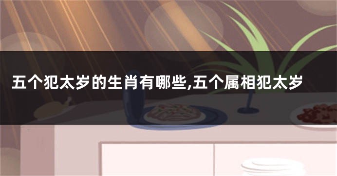 五个犯太岁的生肖有哪些,五个属相犯太岁