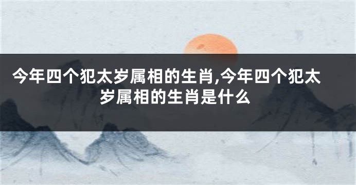 今年四个犯太岁属相的生肖,今年四个犯太岁属相的生肖是什么