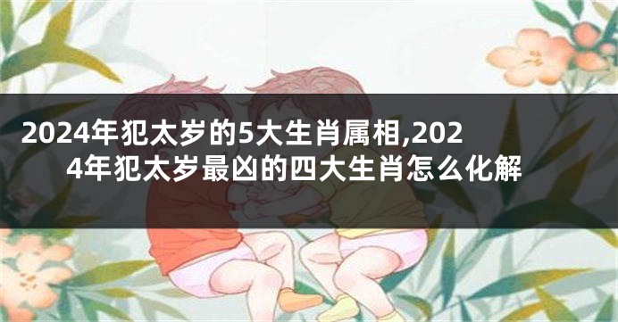 2024年犯太岁的5大生肖属相,2024年犯太岁最凶的四大生肖怎么化解